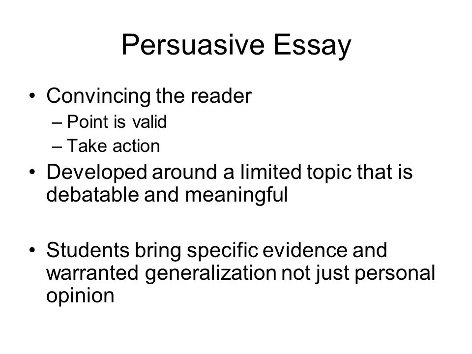 Persuasive Essay Convincing the reader –Point is valid –Take action Developed around a limited topic that is debatable and meaningful Students bring specific evidence and warranted generalization not just personal opinion