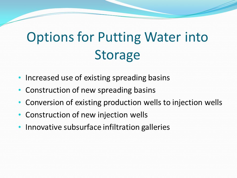 Options for Putting Water into Storage Increased use of existing spreading basins Construction of new spreading basins Conversion of existing production wells to injection wells Construction of new injection wells Innovative subsurface infiltration galleries