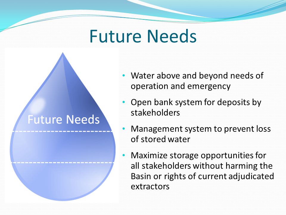 Future Needs Water above and beyond needs of operation and emergency Open bank system for deposits by stakeholders Management system to prevent loss of stored water Maximize storage opportunities for all stakeholders without harming the Basin or rights of current adjudicated extractors