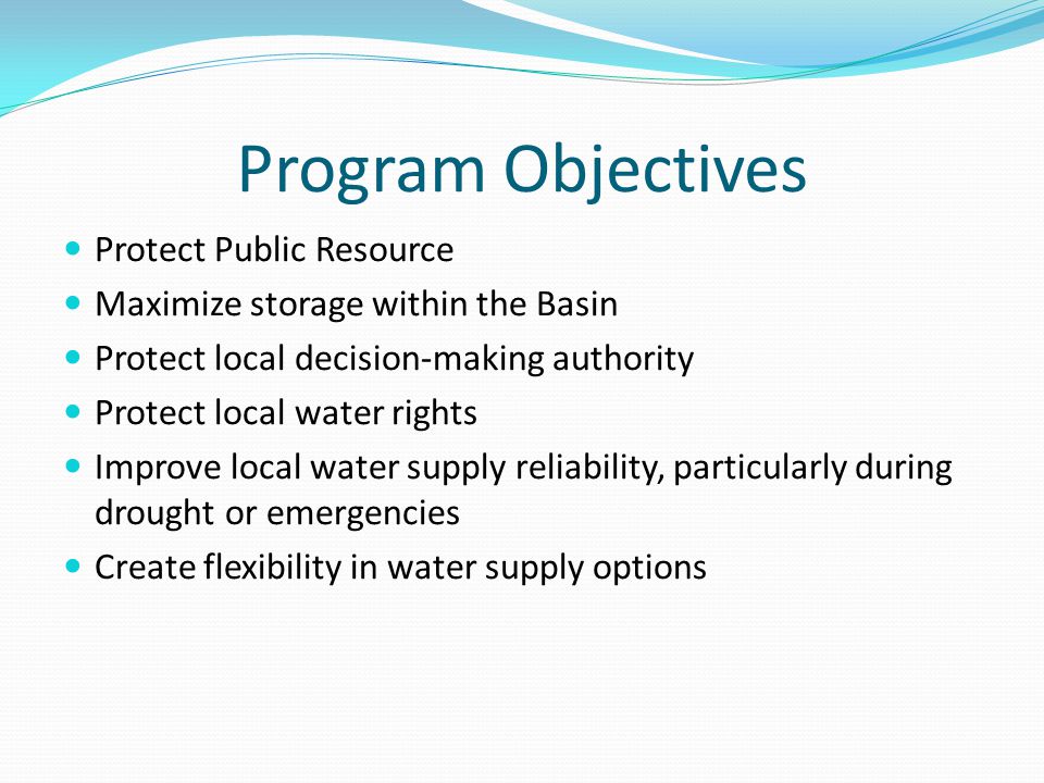 Program Objectives Protect Public Resource Maximize storage within the Basin Protect local decision-making authority Protect local water rights Improve local water supply reliability, particularly during drought or emergencies Create flexibility in water supply options