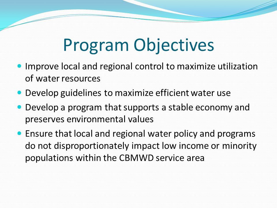 Program Objectives Improve local and regional control to maximize utilization of water resources Develop guidelines to maximize efficient water use Develop a program that supports a stable economy and preserves environmental values Ensure that local and regional water policy and programs do not disproportionately impact low income or minority populations within the CBMWD service area