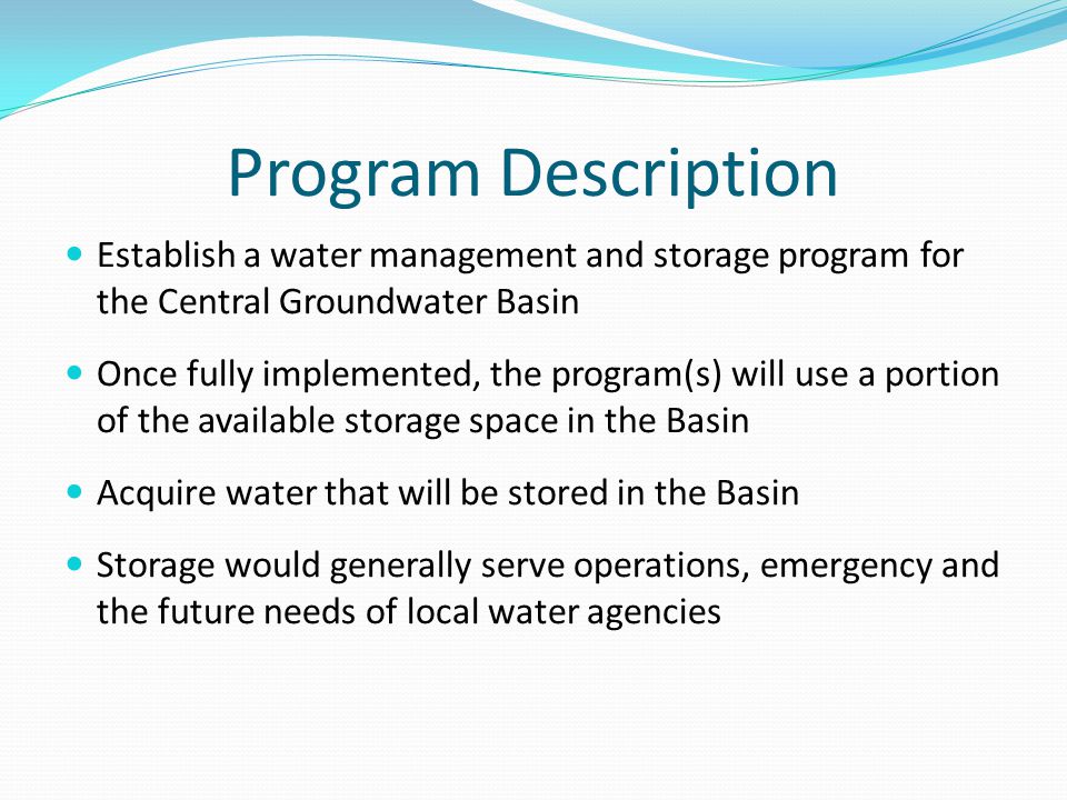 Program Description Establish a water management and storage program for the Central Groundwater Basin Once fully implemented, the program(s) will use a portion of the available storage space in the Basin Acquire water that will be stored in the Basin Storage would generally serve operations, emergency and the future needs of local water agencies