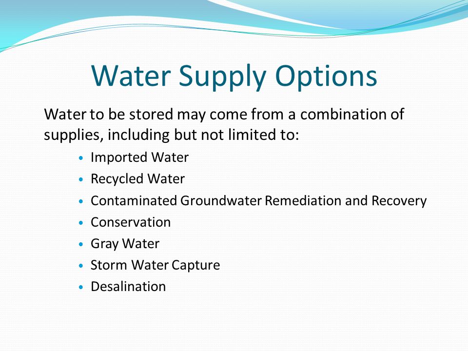 Water Supply Options Water to be stored may come from a combination of supplies, including but not limited to: Imported Water Recycled Water Contaminated Groundwater Remediation and Recovery Conservation Gray Water Storm Water Capture Desalination