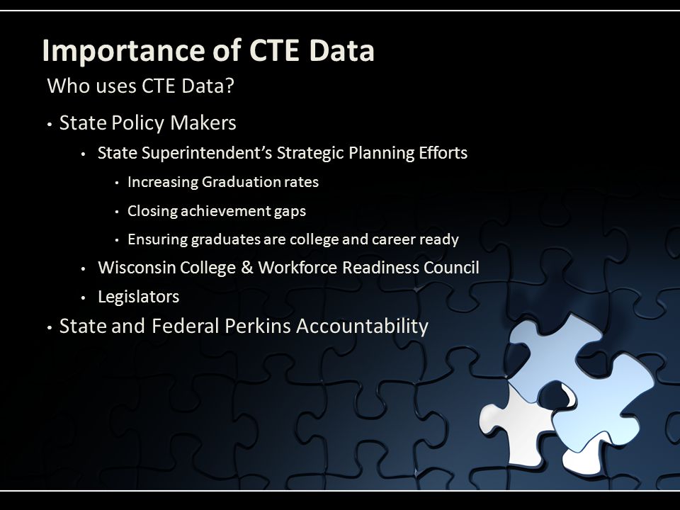Importance of CTE Data State Policy Makers State Superintendent’s Strategic Planning Efforts Increasing Graduation rates Closing achievement gaps Ensuring graduates are college and career ready Wisconsin College & Workforce Readiness Council Legislators State and Federal Perkins Accountability Who uses CTE Data
