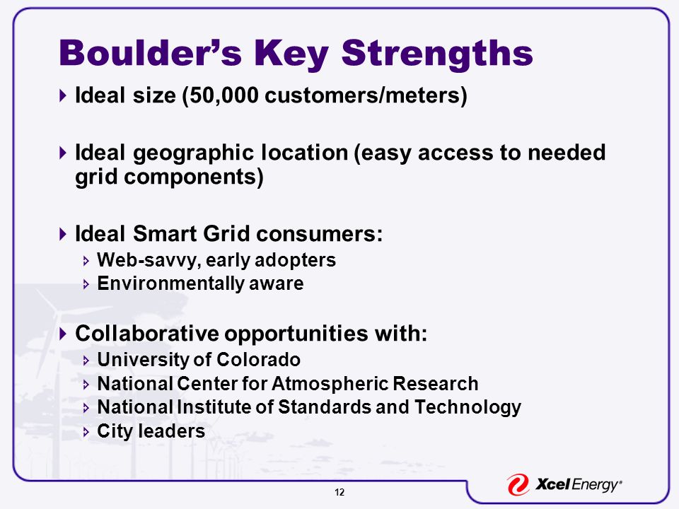 12 Boulder’s Key Strengths  Ideal size (50,000 customers/meters)  Ideal geographic location (easy access to needed grid components)  Ideal Smart Grid consumers:  Web-savvy, early adopters  Environmentally aware  Collaborative opportunities with:  University of Colorado  National Center for Atmospheric Research  National Institute of Standards and Technology  City leaders