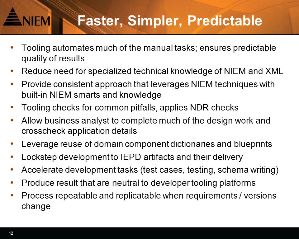 12 Faster, Simpler, Predictable Tooling automates much of the manual tasks; ensures predictable quality of results Reduce need for specialized technical knowledge of NIEM and XML Provide consistent approach that leverages NIEM techniques with built-in NIEM smarts and knowledge Tooling checks for common pitfalls, applies NDR checks Allow business analyst to complete much of the design work and crosscheck application details Leverage reuse of domain component dictionaries and blueprints Lockstep development to IEPD artifacts and their delivery Accelerate development tasks (test cases, testing, schema writing) Produce result that are neutral to developer tooling platforms Process repeatable and replicatable when requirements / versions change