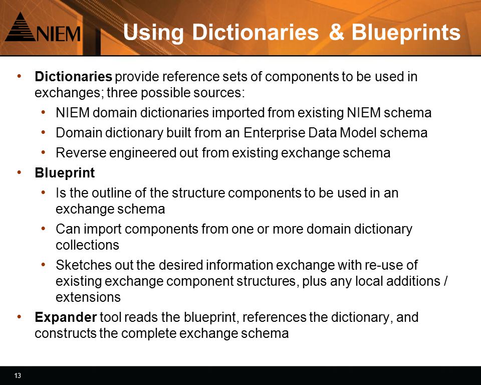 13 Using Dictionaries & Blueprints Dictionaries provide reference sets of components to be used in exchanges; three possible sources: NIEM domain dictionaries imported from existing NIEM schema Domain dictionary built from an Enterprise Data Model schema Reverse engineered out from existing exchange schema Blueprint Is the outline of the structure components to be used in an exchange schema Can import components from one or more domain dictionary collections Sketches out the desired information exchange with re-use of existing exchange component structures, plus any local additions / extensions Expander tool reads the blueprint, references the dictionary, and constructs the complete exchange schema
