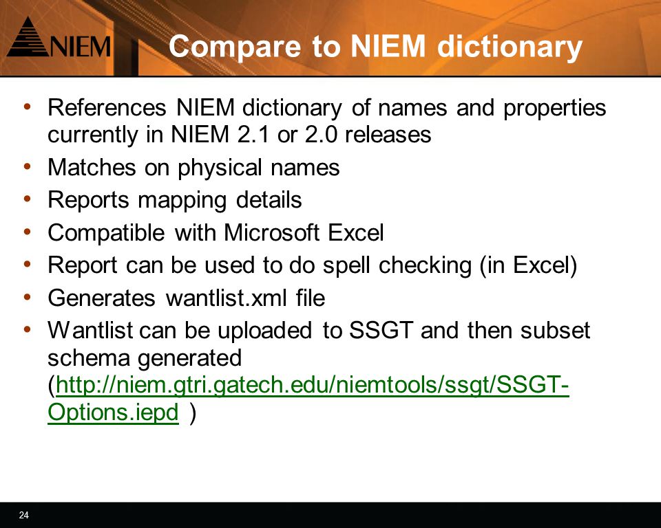 24 Compare to NIEM dictionary References NIEM dictionary of names and properties currently in NIEM 2.1 or 2.0 releases Matches on physical names Reports mapping details Compatible with Microsoft Excel Report can be used to do spell checking (in Excel) Generates wantlist.xml file Wantlist can be uploaded to SSGT and then subset schema generated (  Options.iepd )  Options.iepd