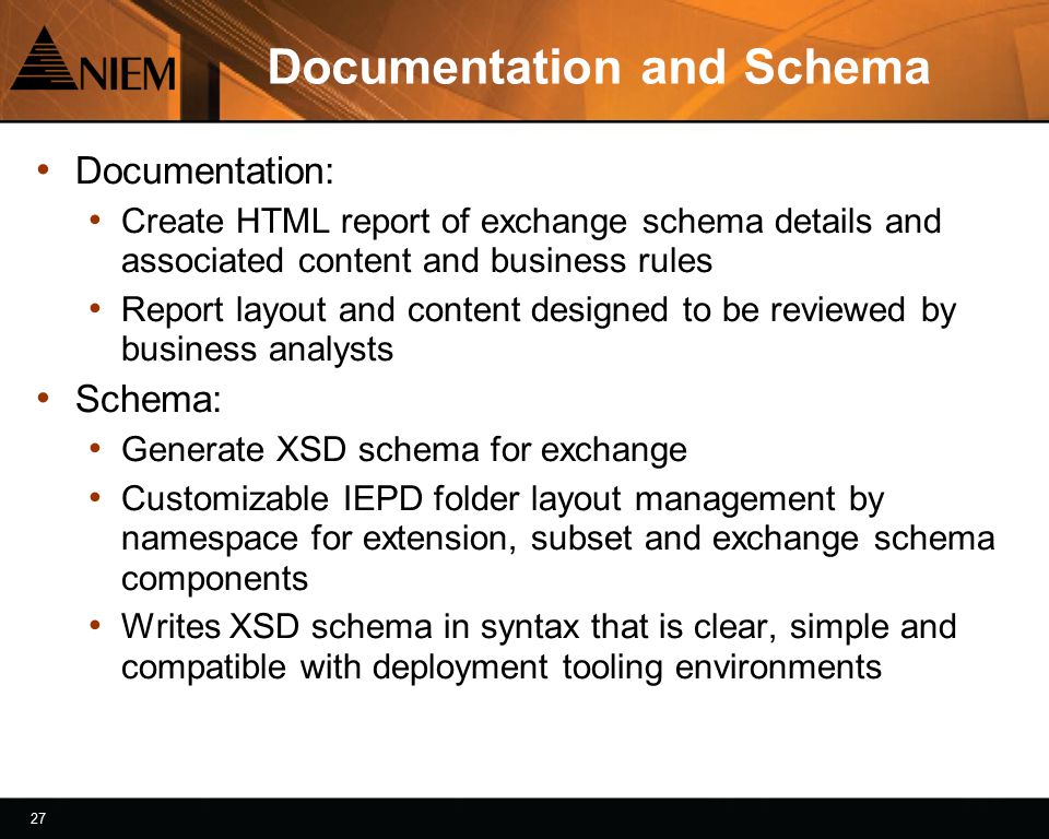 27 Documentation and Schema Documentation: Create HTML report of exchange schema details and associated content and business rules Report layout and content designed to be reviewed by business analysts Schema: Generate XSD schema for exchange Customizable IEPD folder layout management by namespace for extension, subset and exchange schema components Writes XSD schema in syntax that is clear, simple and compatible with deployment tooling environments