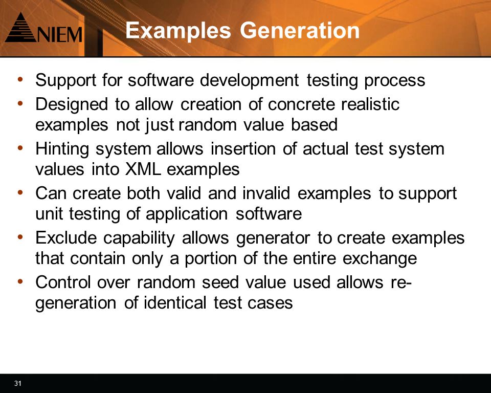 31 Examples Generation Support for software development testing process Designed to allow creation of concrete realistic examples not just random value based Hinting system allows insertion of actual test system values into XML examples Can create both valid and invalid examples to support unit testing of application software Exclude capability allows generator to create examples that contain only a portion of the entire exchange Control over random seed value used allows re- generation of identical test cases