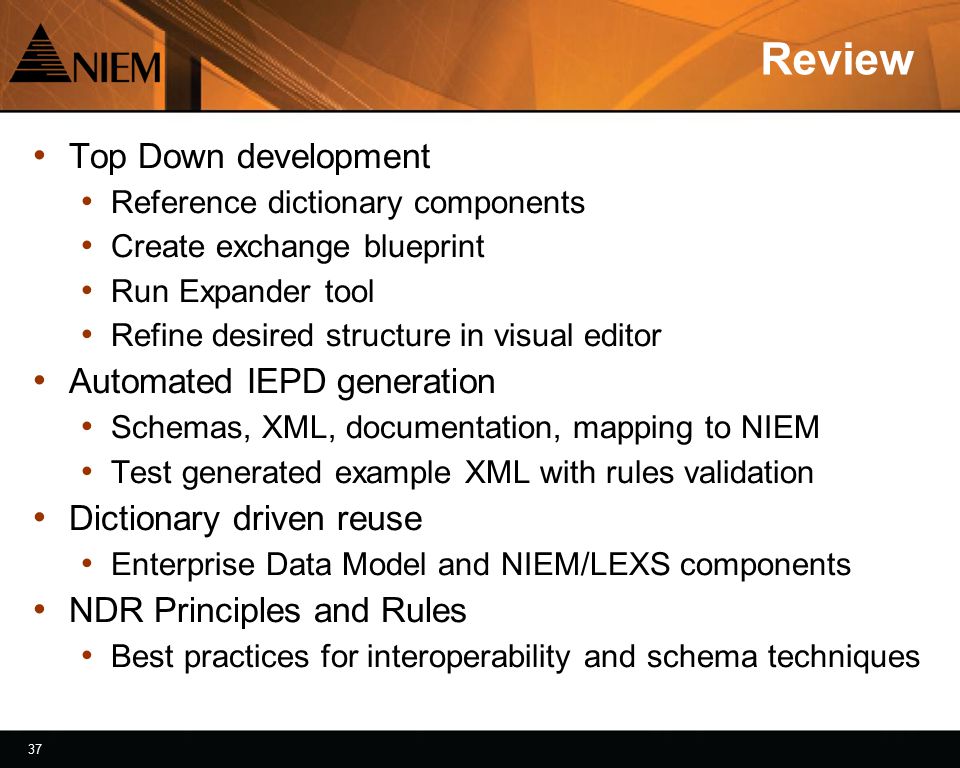37 Review Top Down development Reference dictionary components Create exchange blueprint Run Expander tool Refine desired structure in visual editor Automated IEPD generation Schemas, XML, documentation, mapping to NIEM Test generated example XML with rules validation Dictionary driven reuse Enterprise Data Model and NIEM/LEXS components NDR Principles and Rules Best practices for interoperability and schema techniques
