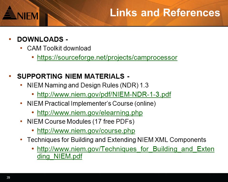 39 Links and References DOWNLOADS - CAM Toolkit download   SUPPORTING NIEM MATERIALS - NIEM Naming and Design Rules (NDR) NIEM Practical Implementer’s Course (online)   NIEM Course Modules (17 free PDFs)   Techniques for Building and Extending NIEM XML Components   ding_NIEM.pdf   ding_NIEM.pdf