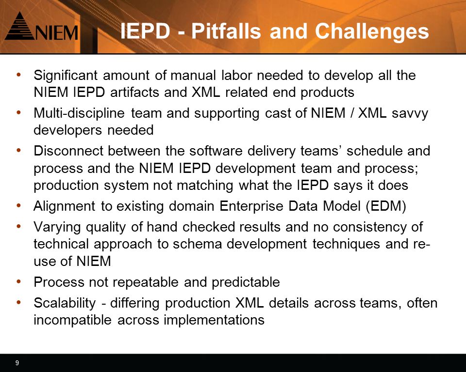9 9 IEPD - Pitfalls and Challenges Significant amount of manual labor needed to develop all the NIEM IEPD artifacts and XML related end products Multi-discipline team and supporting cast of NIEM / XML savvy developers needed Disconnect between the software delivery teams’ schedule and process and the NIEM IEPD development team and process; production system not matching what the IEPD says it does Alignment to existing domain Enterprise Data Model (EDM) Varying quality of hand checked results and no consistency of technical approach to schema development techniques and re- use of NIEM Process not repeatable and predictable Scalability - differing production XML details across teams, often incompatible across implementations