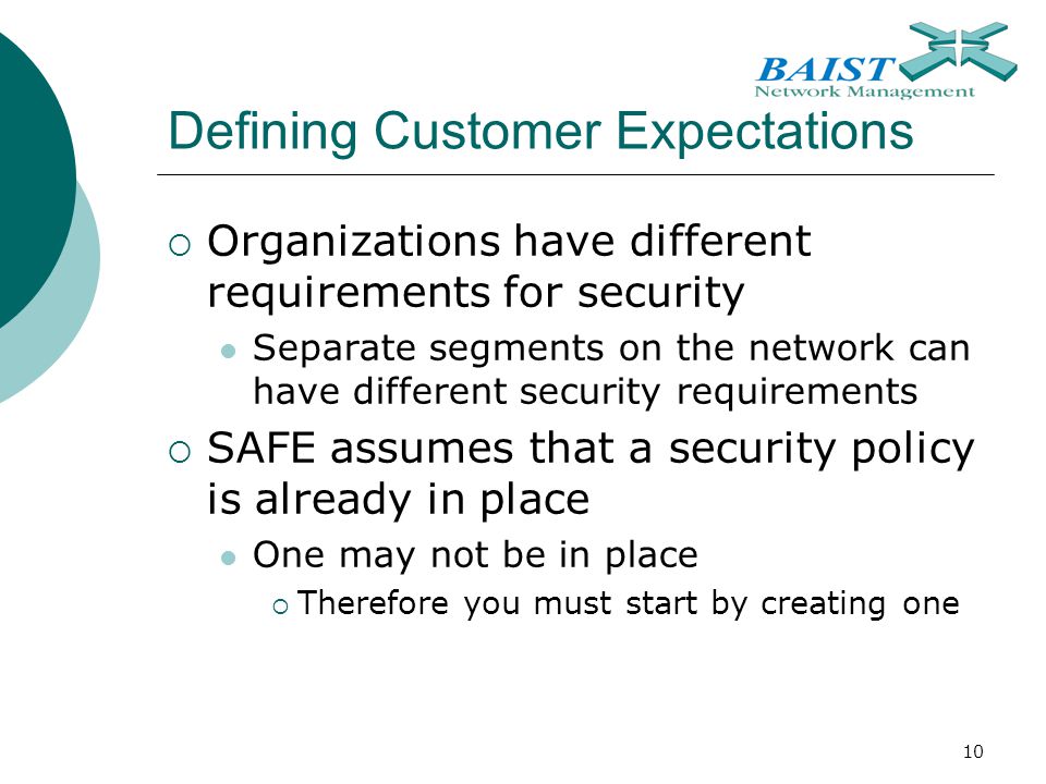 10 Defining Customer Expectations  Organizations have different requirements for security Separate segments on the network can have different security requirements  SAFE assumes that a security policy is already in place One may not be in place  Therefore you must start by creating one