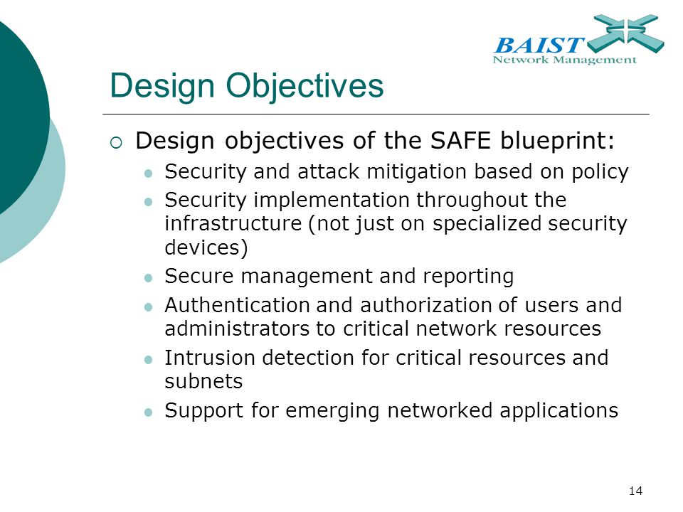 14 Design Objectives  Design objectives of the SAFE blueprint: Security and attack mitigation based on policy Security implementation throughout the infrastructure (not just on specialized security devices) Secure management and reporting Authentication and authorization of users and administrators to critical network resources Intrusion detection for critical resources and subnets Support for emerging networked applications