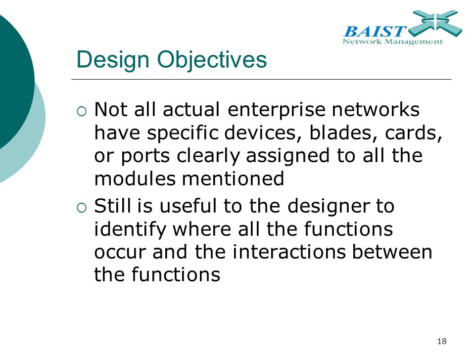 18 Design Objectives  Not all actual enterprise networks have specific devices, blades, cards, or ports clearly assigned to all the modules mentioned  Still is useful to the designer to identify where all the functions occur and the interactions between the functions