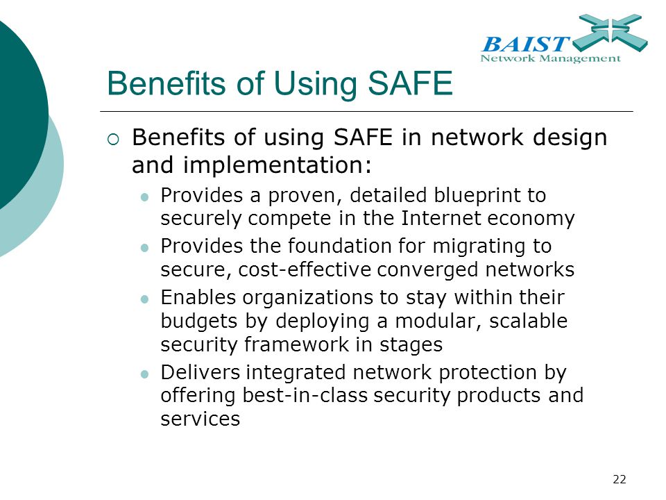 22 Benefits of Using SAFE  Benefits of using SAFE in network design and implementation: Provides a proven, detailed blueprint to securely compete in the Internet economy Provides the foundation for migrating to secure, cost-effective converged networks Enables organizations to stay within their budgets by deploying a modular, scalable security framework in stages Delivers integrated network protection by offering best-in-class security products and services