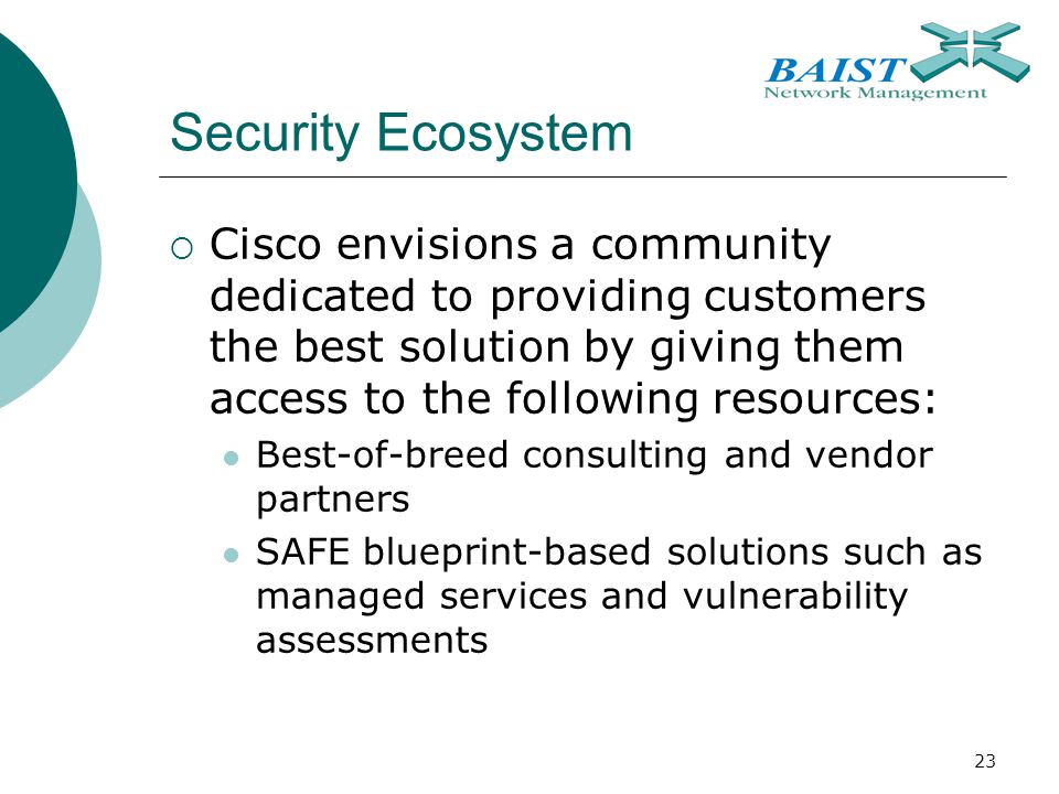 23 Security Ecosystem  Cisco envisions a community dedicated to providing customers the best solution by giving them access to the following resources: Best-of-breed consulting and vendor partners SAFE blueprint-based solutions such as managed services and vulnerability assessments