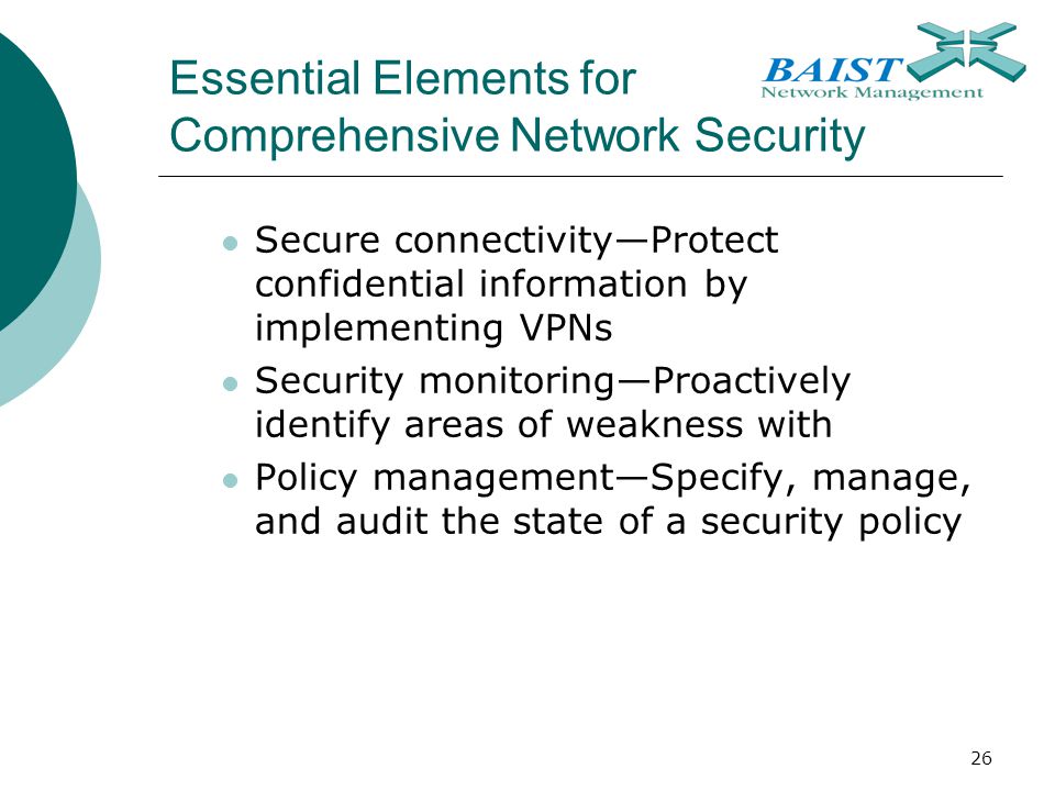 26 Essential Elements for Comprehensive Network Security Secure connectivity—Protect confidential information by implementing VPNs Security monitoring—Proactively identify areas of weakness with Policy management—Specify, manage, and audit the state of a security policy