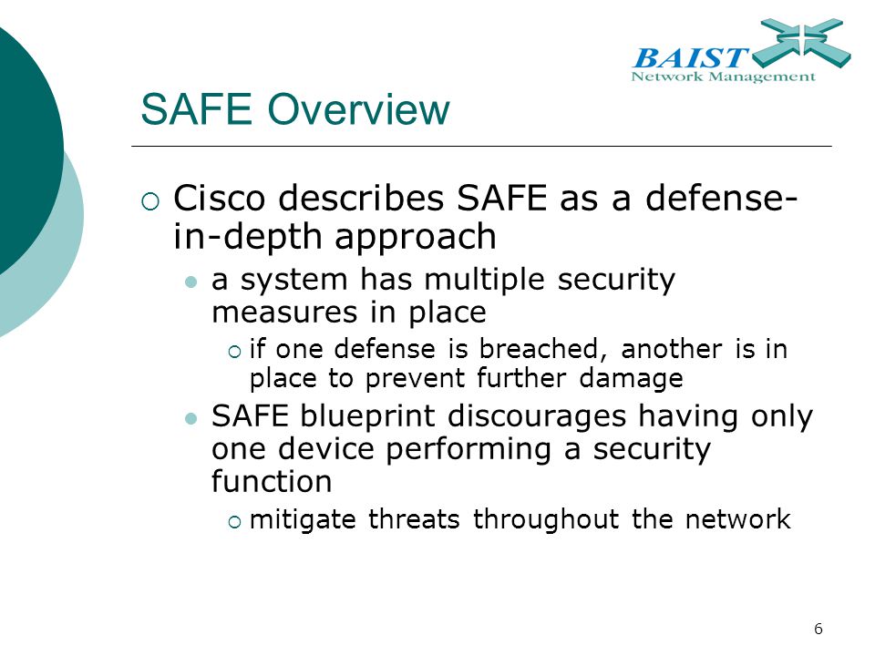 6 SAFE Overview  Cisco describes SAFE as a defense- in-depth approach a system has multiple security measures in place  if one defense is breached, another is in place to prevent further damage SAFE blueprint discourages having only one device performing a security function  mitigate threats throughout the network