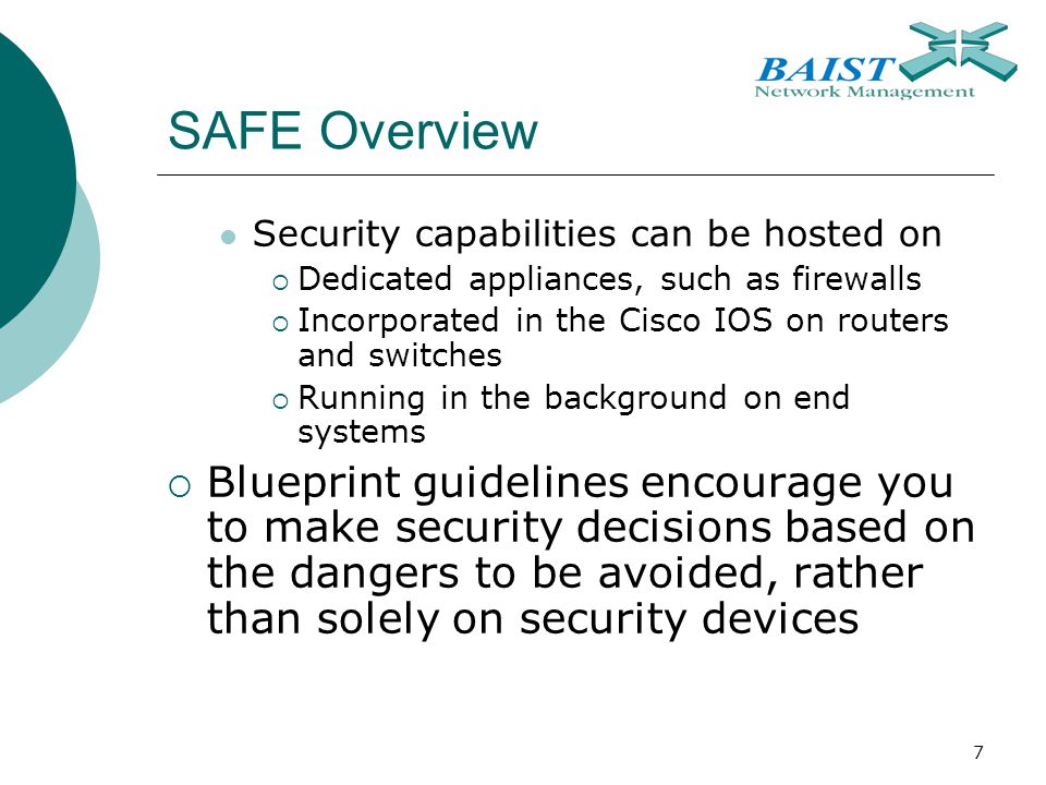 7 SAFE Overview Security capabilities can be hosted on  Dedicated appliances, such as firewalls  Incorporated in the Cisco IOS on routers and switches  Running in the background on end systems  Blueprint guidelines encourage you to make security decisions based on the dangers to be avoided, rather than solely on security devices