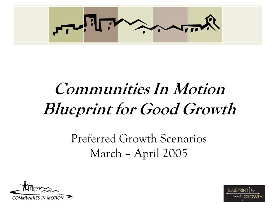 Communities In Motion Blueprint for Good Growth Preferred Growth Scenarios March – April 2005