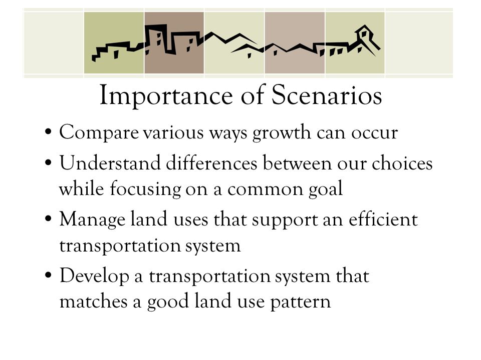 Importance of Scenarios Compare various ways growth can occur Understand differences between our choices while focusing on a common goal Manage land uses that support an efficient transportation system Develop a transportation system that matches a good land use pattern
