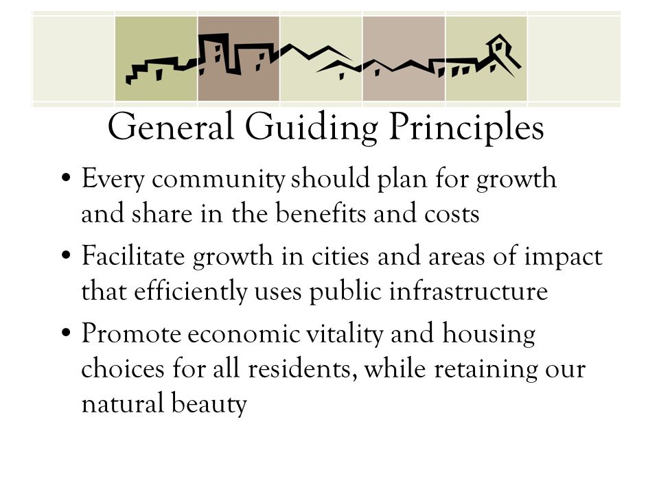 General Guiding Principles Every community should plan for growth and share in the benefits and costs Facilitate growth in cities and areas of impact that efficiently uses public infrastructure Promote economic vitality and housing choices for all residents, while retaining our natural beauty