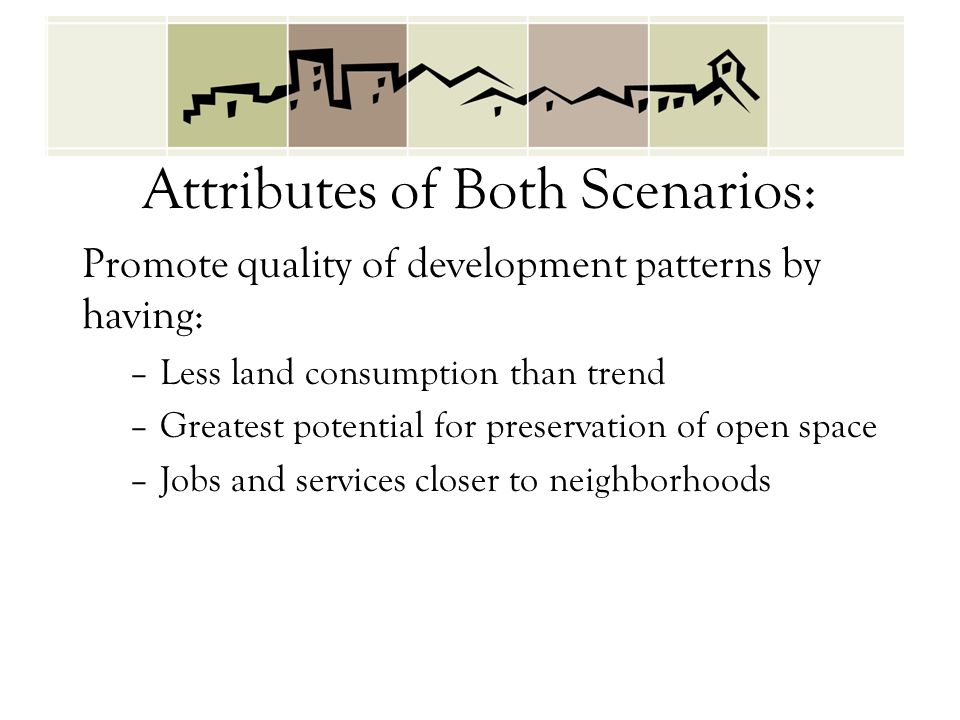 Attributes of Both Scenarios: Promote quality of development patterns by having: –Less land consumption than trend –Greatest potential for preservation of open space –Jobs and services closer to neighborhoods
