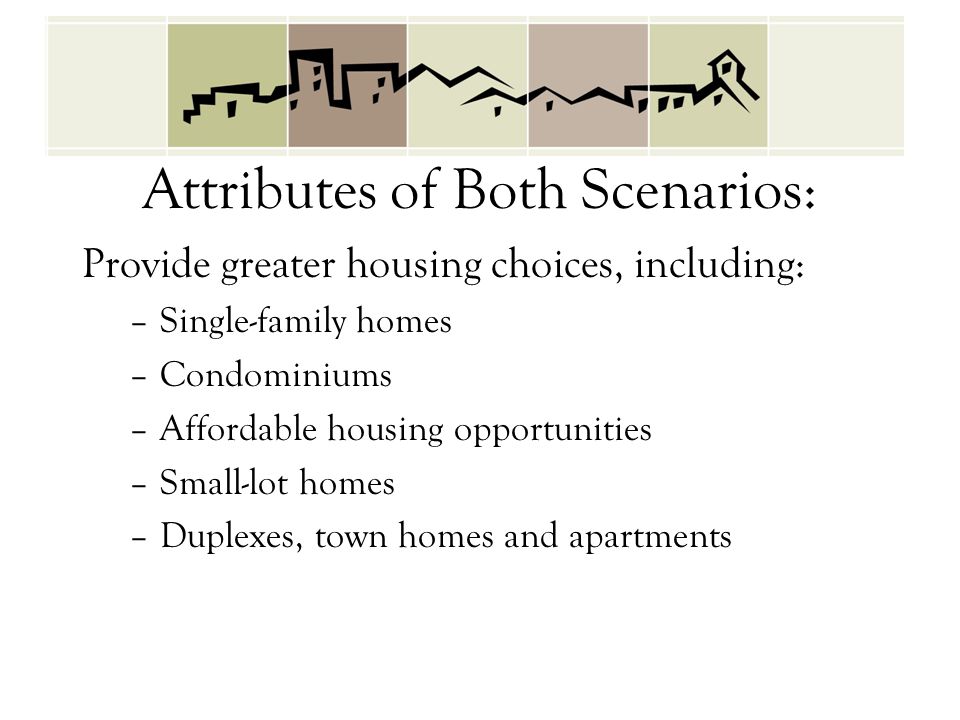 Attributes of Both Scenarios: Provide greater housing choices, including: –Single-family homes –Condominiums –Affordable housing opportunities –Small-lot homes –Duplexes, town homes and apartments