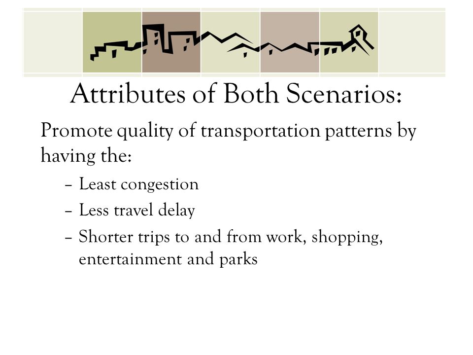 Attributes of Both Scenarios: Promote quality of transportation patterns by having the: –Least congestion –Less travel delay –Shorter trips to and from work, shopping, entertainment and parks