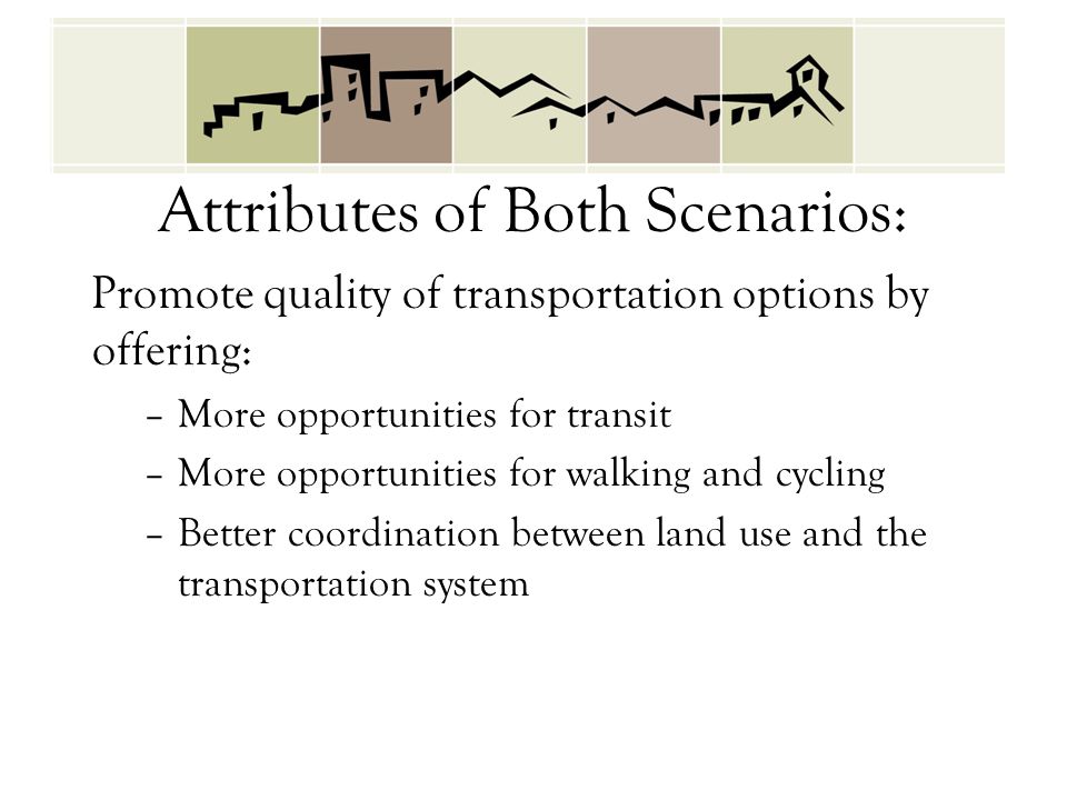 Attributes of Both Scenarios: Promote quality of transportation options by offering: –More opportunities for transit –More opportunities for walking and cycling –Better coordination between land use and the transportation system