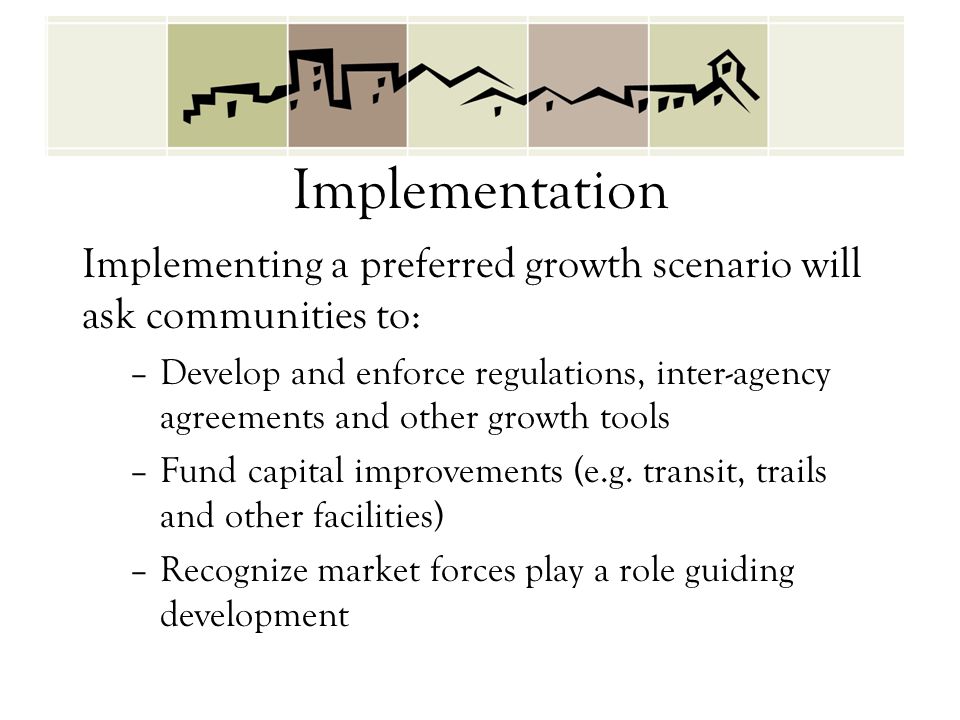 Implementation Implementing a preferred growth scenario will ask communities to: –Develop and enforce regulations, inter-agency agreements and other growth tools –Fund capital improvements (e.g.