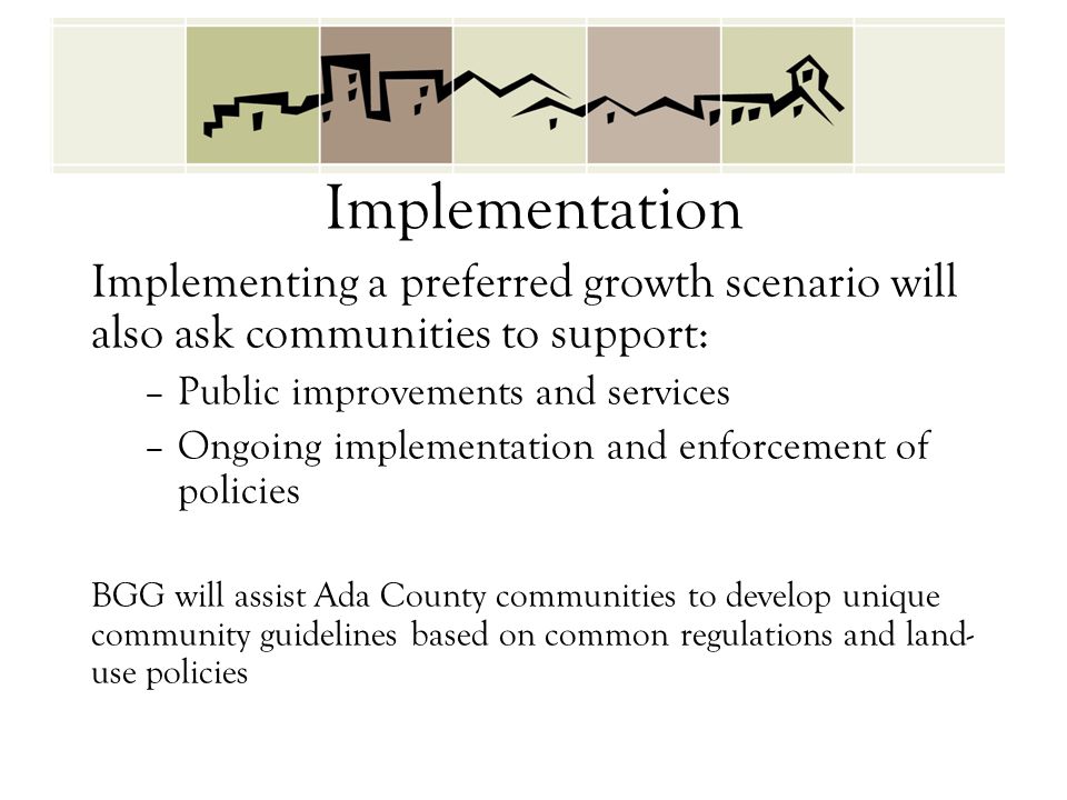 Implementation Implementing a preferred growth scenario will also ask communities to support: –Public improvements and services –Ongoing implementation and enforcement of policies BGG will assist Ada County communities to develop unique community guidelines based on common regulations and land- use policies