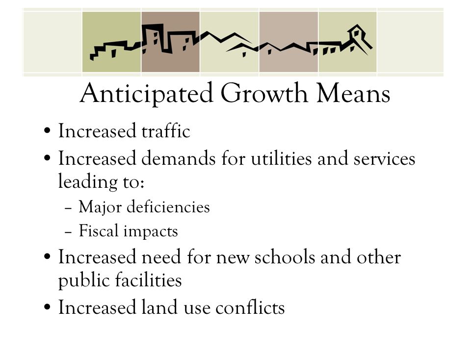 Anticipated Growth Means Increased traffic Increased demands for utilities and services leading to: –Major deficiencies –Fiscal impacts Increased need for new schools and other public facilities Increased land use conflicts