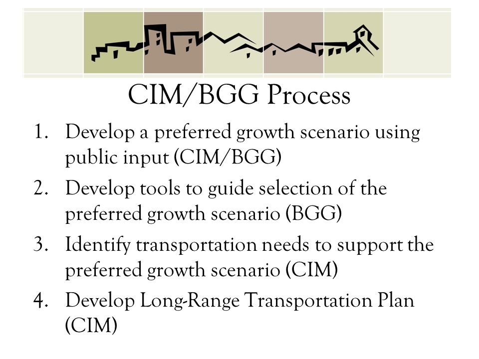 CIM/BGG Process 1.Develop a preferred growth scenario using public input (CIM/BGG) 2.Develop tools to guide selection of the preferred growth scenario (BGG) 3.Identify transportation needs to support the preferred growth scenario (CIM) 4.Develop Long-Range Transportation Plan (CIM)