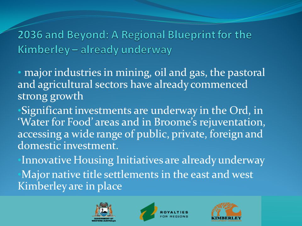 major industries in mining, oil and gas, the pastoral and agricultural sectors have already commenced strong growth Significant investments are underway in the Ord, in ‘Water for Food’ areas and in Broome’s rejuventation, accessing a wide range of public, private, foreign and domestic investment.