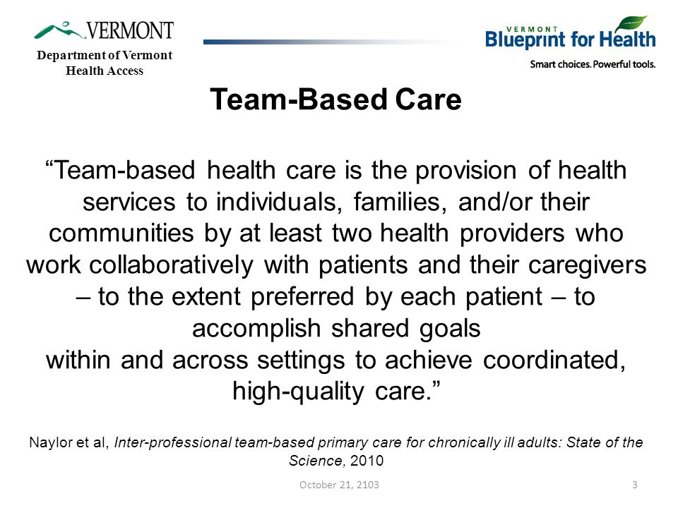 3 Team-Based Care Team-based health care is the provision of health services to individuals, families, and/or their communities by at least two health providers who work collaboratively with patients and their caregivers – to the extent preferred by each patient – to accomplish shared goals within and across settings to achieve coordinated, high-quality care. Naylor et al, Inter-professional team-based primary care for chronically ill adults: State of the Science, 2010 Department of Vermont Health Access October 21, 2103