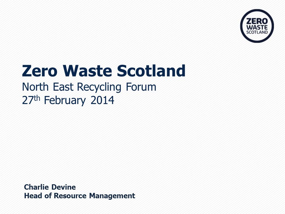 Zero Waste Scotland North East Recycling Forum 27 th February 2014 Charlie Devine Head of Resource Management