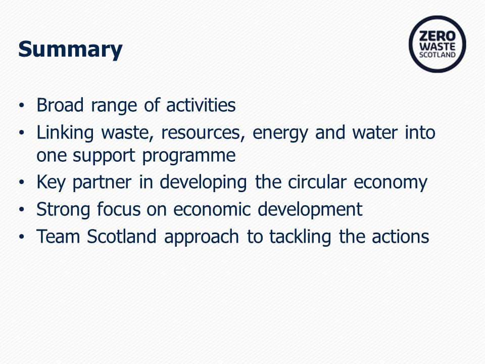 Broad range of activities Linking waste, resources, energy and water into one support programme Key partner in developing the circular economy Strong focus on economic development Team Scotland approach to tackling the actions Summary