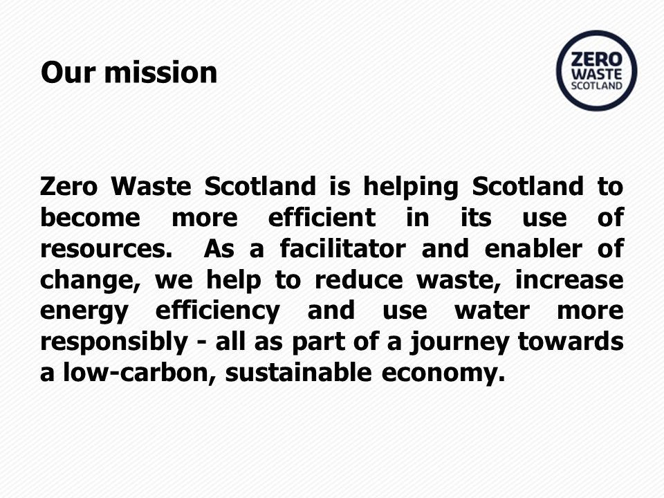 Our mission Zero Waste Scotland is helping Scotland to become more efficient in its use of resources.