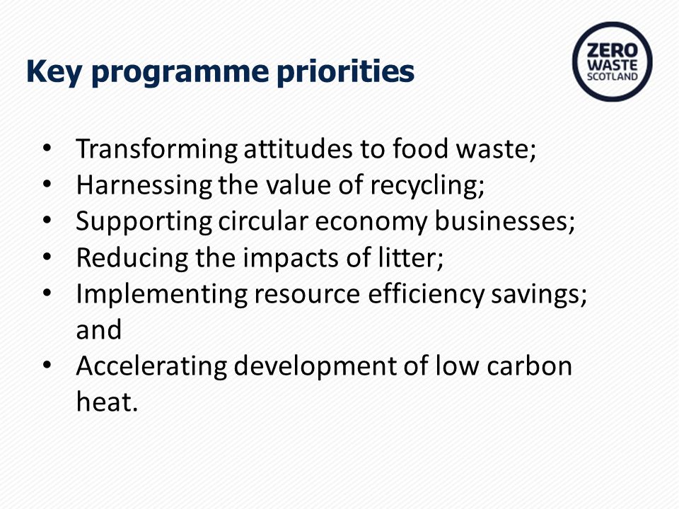 Key programme priorities Transforming attitudes to food waste; Harnessing the value of recycling; Supporting circular economy businesses; Reducing the impacts of litter; Implementing resource efficiency savings; and Accelerating development of low carbon heat.