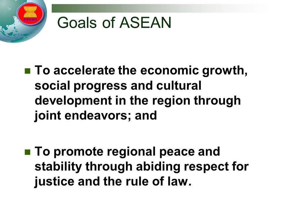 Goals of ASEAN To accelerate the economic growth, social progress and cultural development in the region through joint endeavors; and To promote regional peace and stability through abiding respect for justice and the rule of law.