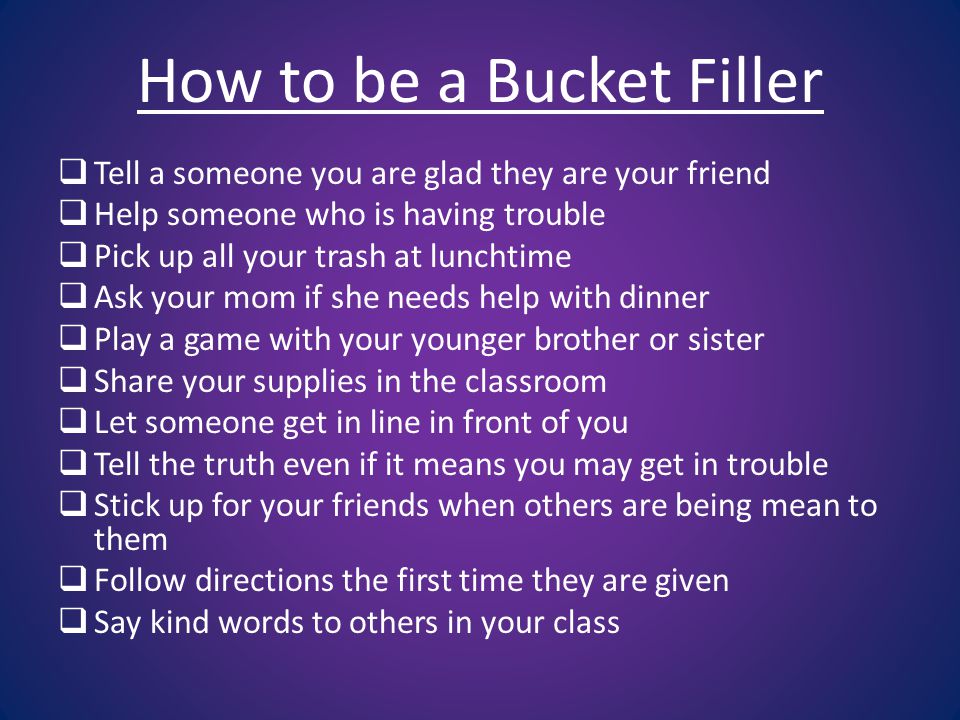 How to be a Bucket Filler  Tell a someone you are glad they are your friend  Help someone who is having trouble  Pick up all your trash at lunchtime  Ask your mom if she needs help with dinner  Play a game with your younger brother or sister  Share your supplies in the classroom  Let someone get in line in front of you  Tell the truth even if it means you may get in trouble  Stick up for your friends when others are being mean to them  Follow directions the first time they are given  Say kind words to others in your class