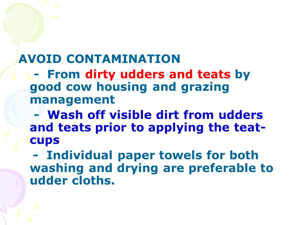 AVOID CONTAMINATION - From dirty udders and teats by good cow housing and grazing management - Wash off visible dirt from udders and teats prior to applying the teat- cups - Individual paper towels for both washing and drying are preferable to udder cloths.