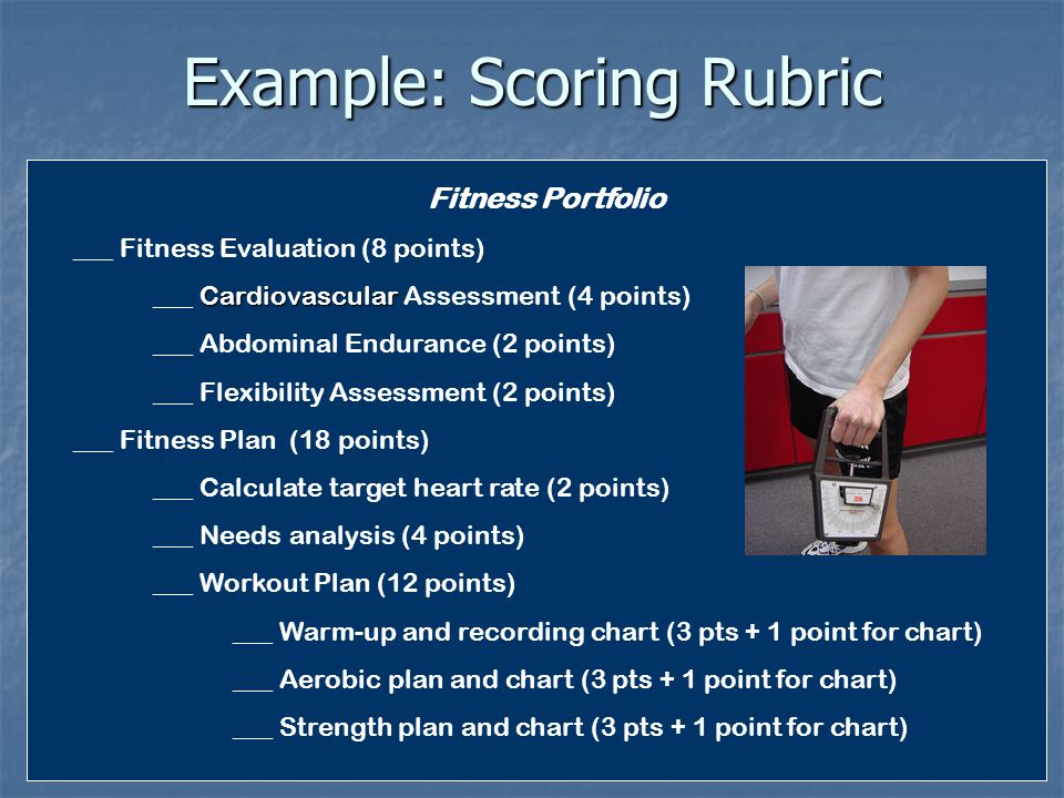 Example: Scoring Rubric Fitness Portfolio ___ Fitness Evaluation (8 points) Cardiovascular ___ Cardiovascular Assessment (4 points) ___ Abdominal Endurance (2 points) ___ Flexibility Assessment (2 points) ___ Fitness Plan (18 points) ___ Calculate target heart rate (2 points) ___ Needs analysis (4 points) ___ Workout Plan (12 points) ___ Warm-up and recording chart (3 pts + 1 point for chart) ___ Aerobic plan and chart (3 pts + 1 point for chart) ___ Strength plan and chart (3 pts + 1 point for chart)
