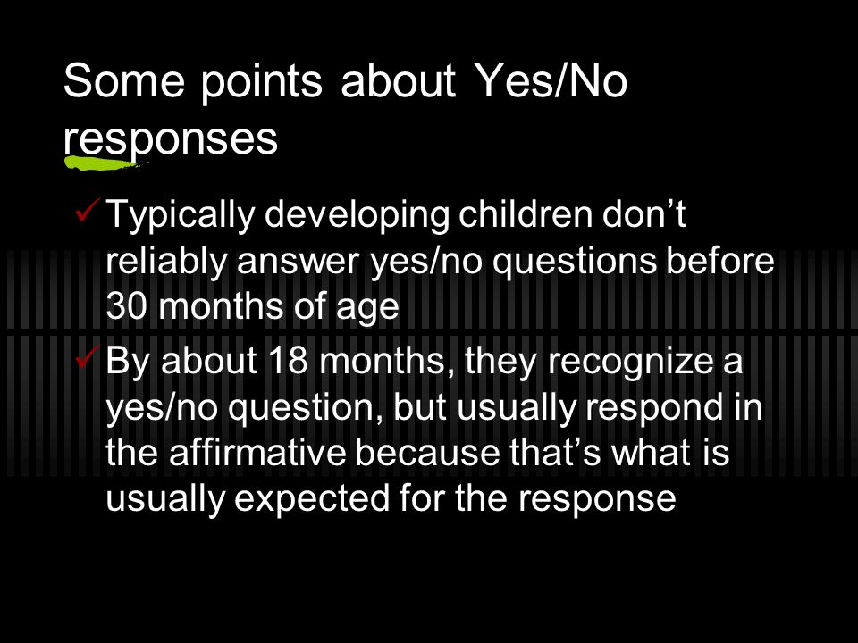 Some points about Yes/No responses Typically developing children don’t reliably answer yes/no questions before 30 months of age By about 18 months, they recognize a yes/no question, but usually respond in the affirmative because that’s what is usually expected for the response