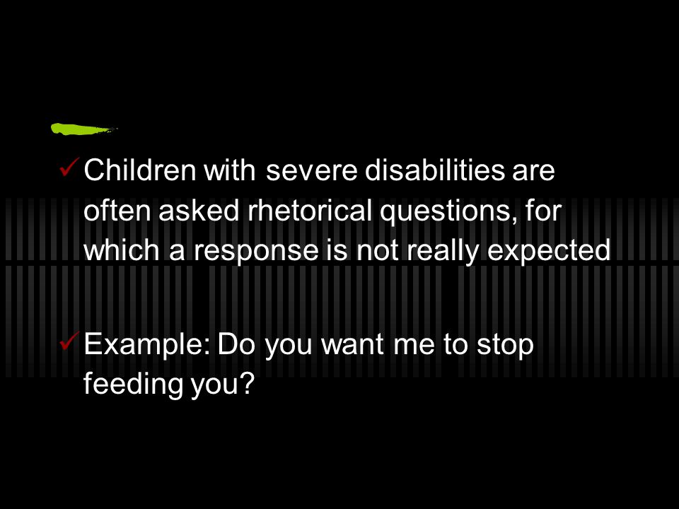 Children with severe disabilities are often asked rhetorical questions, for which a response is not really expected Example: Do you want me to stop feeding you