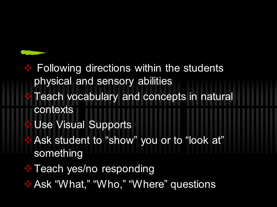  Following directions within the students physical and sensory abilities  Teach vocabulary and concepts in natural contexts  Use Visual Supports  Ask student to show you or to look at something  Teach yes/no responding  Ask What, Who, Where questions