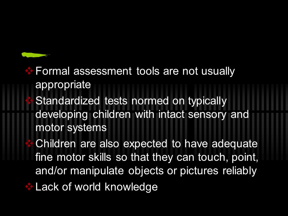 Formal assessment tools are not usually appropriate  Standardized tests normed on typically developing children with intact sensory and motor systems  Children are also expected to have adequate fine motor skills so that they can touch, point, and/or manipulate objects or pictures reliably  Lack of world knowledge